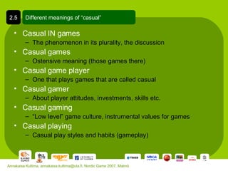 Casual IN games The phenomenon in its plurality, the discussion Casual games Ostensive meaning (those games there) Casual game player One that plays games that are called casual Casual gamer About player attitudes, investments, skills etc. Casual gaming “ Low level” game culture, instrumental values for games Casual playing Casual play styles and habits (gameplay) Different meanings of “casual” 2.5 Annakaisa Kultima, annakaisa.kultima@uta.fi, Nordic Game 2007, Malmö 