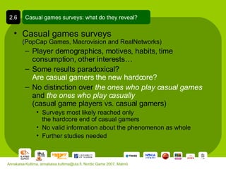 Casual games surveys  (PopCap Games, Macrovision and RealNetworks) Player demographics, motives, habits, time consumption, other interests… Some results paradoxical? Are casual gamers the new hardcore? No distinction over  the ones who play casual games  and  the ones who play casually   (casual game players vs. casual gamers) Surveys most likely reached only  the hardcore end of casual gamers No valid information about the phenomenon as whole Further studies needed Casual games surveys: what do they reveal? 2.6 Annakaisa Kultima, annakaisa.kultima@uta.fi, Nordic Game 2007, Malmö 