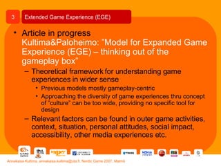 Article in progress Kultima&Paloheimo: ”Model for Expanded Game Experience (EGE) – thinking out of the gameplay box” Theoretical framework for understanding game experiences in wider sense Previous models mostly gameplay-centric Approaching the diversity of game experiences thru concept of ”culture” can be too wide, providing no specific tool for design Relevant factors can be found in outer game activities, context, situation, personal attitudes, social impact, accessibility, other media experiences etc. Extended Game Experience (EGE) 3 Annakaisa Kultima, annakaisa.kultima@uta.fi, Nordic Game 2007, Malmö 
