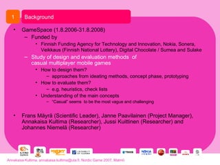 GameSpace (1.8.2006-31.8.2008) Funded by Finnish Funding Agency for Technology and Innovation, Nokia, Sonera, Veikkaus (Finnish National Lottery), Digital Chocolate / Sumea and Sulake   Study of design and evaluation methods  of  casual multiplayer mobile games How to design them? approaches from ideating methods, concept phase, prototyping How to evaluate them? e.g. heuristics, check lists Understanding of the main concepts “ Casual” seems  to be the most vague and challenging Frans Mäyrä (Scientific Leader), Janne Paavilainen (Project Manager), Annakaisa Kultima (Researcher), Jussi Kuittinen (Researcher) and Johannes Niemelä (Researcher) Background 1 Annakaisa Kultima, annakaisa.kultima@uta.fi, Nordic Game 2007, Malmö 