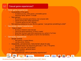 Outer game experiences Accessibility of the game try-before-you-buy, online games, preinstalled games searching: typing “games” in Google New gamers No previous computer game literacy, bad computer skills Games among other media experiences “ Computer games are bad” attitudes Not seeking substance to your life thru games: “Just gimme something to click!” Game/play related experiences Easy to learn No time or interest to read manuals Fast to the game experience: no time to “waste” Bored fast, turning to seek other experiences (e.g. going to YouTube) No time or skills to install game or wait for the mail delivery Gameplay experiences Simple controls New gamers, no game literacy Low key activity, clicking Adaptability, pervasiveness, instrumental values for play Situational factors may disrupt the game play (1. Life, 2. The game) Need for more than “just the game” Non-violent content, general topics Wide audiences Game experiences without gameplay experiences? Casual game experiences? 3.1 Annakaisa Kultima, annakaisa.kultima@uta.fi, Nordic Game 2007, Malmö 