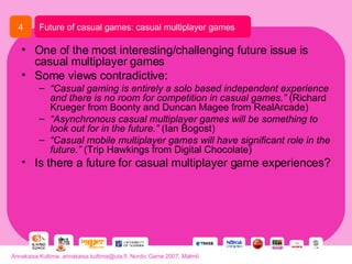One of the most interesting/challenging future issue is casual multiplayer games Some views contradictive: “ Casual gaming is entirely a solo based independent experience and there is no room for competition in casual games.”  (Richard Krueger from Boonty and Duncan Magee from RealArcade) “ Asynchronous casual multiplayer games will be something to look out for in the future.”  (Ian Bogost) “ Casual mobile multiplayer games will have significant role in the future.”  (Trip Hawkings from Digital Chocolate) Is there a future for casual multiplayer game experiences?  Future of casual games: casual multiplayer games 4 Annakaisa Kultima, annakaisa.kultima@uta.fi, Nordic Game 2007, Malmö 