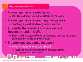 Casual games are getting big 2$ billion dollar market in 2008 in U.S (est.) Casual games are reaching the masses reaching almost all demographic sectors  Currently the average conversion rate hovers around 1 to 2%  Even the increase of one percentage unit would affect significantly to the market value.  No previous academic research What is the phenomenon about? Study of the current discussion of casual games  to map out the phenomenon Why casual games? How? 1.1 Annakaisa Kultima, annakaisa.kultima@uta.fi, Nordic Game 2007, Malmö 
