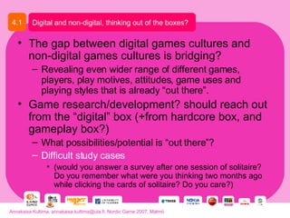 The gap between digital games cultures and non-digital games cultures is bridging? Revealing even wider range of different games, players, play motives, attitudes, game uses and playing styles that is already “out there”. Game research/development? should reach out from the “digital” box (+from hardcore box, and gameplay box?) What possibilities/potential is “out there”? Difficult study cases   (would you answer a survey after one session of solitaire? Do you remember what were you thinking two months ago while clicking the cards of solitaire? Do you care?) Digital and non-digital, thinking out of the boxes? 4.1 Annakaisa Kultima, annakaisa.kultima@uta.fi, Nordic Game 2007, Malmö 