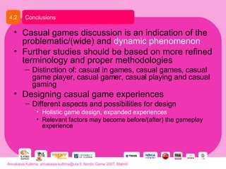Casual games discussion is an indication of the problematic/(wide) and  dynamic phenomenon Further studies should be based on more refined terminology and proper methodologies Distinction of: casual in games, casual games, casual game player, casual gamer, casual playing and casual gaming Designing casual game experiences Different aspects and possibilities for design Holistic game design, expanded experiences Relevant factors may become before/(after) the gameplay experience Conclusions 4.2 Annakaisa Kultima, annakaisa.kultima@uta.fi, Nordic Game 2007, Malmö 
