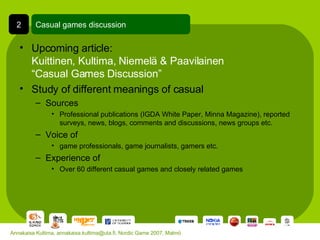 Upcoming article:  Kuittinen, Kultima, Niemelä & Paavilainen  “Casual Games Discussion” Study of different meanings of casual Sources Professional publications (IGDA White Paper, Minna Magazine), reported surveys, news, blogs, comments and discussions, news groups etc. Voice of game professionals, game journalists, gamers etc. Experience of Over 60 different casual games and closely related games Casual games discussion 2 Annakaisa Kultima, annakaisa.kultima@uta.fi, Nordic Game 2007, Malmö 