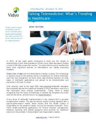 www.vidyo.com | 1-866-99-VIDYO
Vidyo Blog Post | December 16, 2015
Today, there is broad
recognition that the
future of healthcare is
beyond the hospital’s
four walls and into the
home, and the focus is
on implementation.
Author: Mark Noble
Talking Telemedicine: What’s Trending
in Healthcare
In 2015, all but eight states introduced at least one bill related to
telemedicine to their state legislature. What’s more, state lawmakers floated
a total of 200 bills across the country.* It’s clear that the policy hurdles that
were once significant barriers to telemedicine are rapidly becoming
enablers.
Vidyo’s line of sight into the telemedicine industry is deep. Our technology
is used by many of the leading names in healthcare for clinical workflows,
and from that standpoint, we have some well-informed opinions on what
types of telehealth applications are poised to be transformative and
pervasive in the year to come.
Until recently, most of the large IDNs were planning telehealth strategies
that extended beyond the traditional hospital to clinic workflows, and only a
few visionaries were actually implementing. Today, there is broad
recognition that the future of healthcare is beyond the hospital’s four walls
and into the home, and the focus is on implementation.
A key driver of telehealth implementation is the marked shift in provider
compensation models. The pay-for-service model is being replaced with a
pay-for-performance model, which means that the health system is
responsible for the patient’s health, not just the episodic treatment. Thus,
home health-monitoring applications for chronic disease management,
wellness coaching and related programs have promise for significant
returns for the provider in Accountable Care Organization models.
 