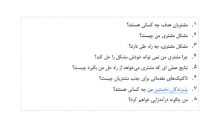 .‫هستند؟‬ ‫کسانی‬ ‫چه‬ ،‫هدف‬ ‫مشتریان‬ 1
.‫چیست؟‬ ‫من‬ ‫مشتری‬ ‫مشکل‬ 2
.‫دارد؟‬ ‫حلی‬ ‫راه‬ ‫چه‬ ،‫مشتری‬ ‫مشکل‬ 3
.‫کند؟‬ ‫حل‬ ‫را‬ ‫مشکل‬ ‫خودش‬ ‫تواند‬ ‫نمی‬ ‫من‬ ‫مشتری‬ ‫چرا‬ 4
.‫می‬ ‫مشتری‬ ‫که‬ ‫ای‬ ‫عملی‬ ‫نتایج‬ 5‫چیست‬ ‫بگیرد‬ ‫من‬ ‫حل‬ ‫راه‬ ‫از‬ ‫خواهد‬‫؟‬
.‫تاکتیک‬ 6‫چیست؟‬ ‫مشتریان‬ ‫جذب‬ ‫برای‬ ‫مقدماتی‬ ‫های‬
.‫نخستین‬ ‫پذیرندگان‬ 7‫هستند؟‬ ‫کسانی‬ ‫چه‬ ‫من‬
.‫کرد؟‬ ‫خواهم‬ ‫درآمدزایی‬ ‫چگونه‬ ‫من‬ 8
 