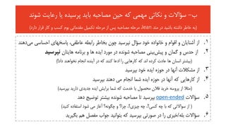 ‫ب‬-‫شون‬ ‫رعایت‬ ‫یا‬ ‫پرسیده‬ ‫باید‬ ‫مصاحبه‬ ‫حین‬ ‫که‬ ‫مهمی‬ ‫نکاتی‬ ‫و‬ ‫سؤاالت‬‫د‬
(‫متد‬ ‫در‬ ‫باشید‬ ‫داشته‬ ‫خاطر‬ ‫به‬lean‫دارد‬ ‫قرار‬ ‫کار‬ ‫و‬ ‫کسب‬ ‫بوم‬ ‫مقدماتی‬ ‫تکمیل‬ ‫مرحله‬ ‫از‬ ‫پس‬ ‫مصاحبه‬ ‫مرحله‬ ،)
.‫م‬ ‫احساسی‬ ‫پاسخهای‬ ،‫عاطفی‬ ‫رابطه‬ ‫بخاطر‬ ‫چون‬ ‫نپرسید‬ ‫سؤال‬ ‫خود‬ ‫خانواده‬ ‫و‬ ‫اقوام‬ ‫و‬ ‫آشنایان‬ ‫از‬ 1‫ی‬‫دهند‬
.2‫پیش‬ ‫و‬ ‫گمان‬ ‫و‬ ‫حدس‬ ‫از‬‫هایتان‬ ‫برنامه‬ ‫و‬ ‫ها‬ ‫ایده‬ ‫مورد‬ ‫در‬ ‫شونده‬ ‫مصاحبه‬ ‫بینی‬‫نپرسید‬
(‫داد‬ ‫نخواهند‬ ‫انجام‬ ‫آینده‬ ‫در‬ ‫که‬ ‫کنند‬ ‫ادعا‬ ‫را‬ ‫کارهایی‬ ‫که‬ ‫اند‬ ‫کرده‬ ‫عادت‬ ‫ها‬ ‫انسان‬ ‫بیشتر‬)!
.‫بپرسید‬ ‫خود‬ ‫ایده‬ ‫حوزه‬ ‫در‬ ‫آنها‬ ‫مشکالت‬ ‫از‬ 3
.‫بپرسید‬ ‫دهند‬ ‫می‬ ‫انجام‬ ‫شما‬ ‫ایده‬ ‫حوزه‬ ‫در‬ ‫آنها‬ ‫که‬ ‫کارهایی‬ ‫از‬ 4
(‫بپرسید‬ ‫دارید‬ ‫جدیدی‬ ‫ایده‬ ‫برایش‬ ‫شما‬ ‫که‬ ‫خدمت‬ ‫یا‬ ‫محصول‬ ‫فالن‬ ‫خرید‬ ‫پروسه‬ ‫از‬ ‫مثال‬)
.‫سؤاالت‬ 5open-ended‫دهد‬ ‫توضیح‬ ‫بیشتر‬ ‫شونده‬ ‫مصاحبه‬ ‫تا‬ ‫بپرسید‬
(‫کنید‬ ‫استفاده‬ ‫شود‬ ‫می‬ ‫آغاز‬ ‫چگونه؟‬ ‫و‬ ‫چرا؟‬ ،‫چیزی؟‬ ‫چه‬ ،‫کسی؟‬ ‫چه‬ ‫با‬ ‫که‬ ‫سواالتی‬ ‫از‬)
.‫بله‬ ‫سؤاالت‬ 6/‫بگیرید‬ ‫هم‬ ‫مفصل‬ ‫جواب‬ ‫بتوانید‬ ‫که‬ ‫بپرسید‬ ‫صورتی‬ ‫در‬ ‫را‬ ‫خیری‬
 