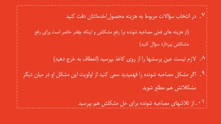 .‫محصول‬ ‫هزینه‬ ‫به‬ ‫مربوط‬ ‫سؤاالت‬ ‫انتخاب‬ ‫در‬ 7/‫کنید‬ ‫دقت‬ ‫خدماتتان‬
(‫برای‬ ‫است‬ ‫حاضر‬ ‫چقدر‬ ‫اینکه‬ ‫و‬ ‫مشکلش‬ ‫رفع‬ ‫برا‬ ‫شونده‬ ‫مصاحبه‬ ‫فعلی‬ ‫های‬ ‫هزینه‬ ‫از‬‫رف‬‫ع‬
‫بپردازد‬ ‫مشکلش‬‫کنید‬ ‫سؤال‬)
.‫بپرسید‬ ‫کاغذ‬ ‫روی‬ ‫از‬ ‫را‬ ‫پرسشها‬ ‫عین‬ ‫نیست‬ ‫الزم‬ 8(‫دهید‬ ‫خرج‬ ‫به‬ ‫انعطاف‬)
.‫در‬ ‫او‬ ‫مشکل‬ ‫این‬ ‫اولویت‬ ‫از‬ ‫کنید‬ ‫سعی‬ ‫فهمیدید‬ ‫را‬ ‫شونده‬ ‫مصاحبه‬ ‫مشکل‬ ‫اگر‬ 9‫دیگر‬ ‫میان‬
‫شوید‬ ‫مطلع‬ ‫هم‬ ‫مشکالتش‬
.01‫از‬‫بپرسید‬ ‫هم‬ ‫مشکلش‬ ‫حل‬ ‫برای‬ ‫شونده‬ ‫مصاحبه‬ ‫تالشهای‬
 