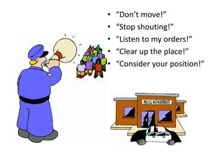 • “Don’t move!”
• “Stop shouting!”
• “Listen to my orders!”
• “Clear up the place!”
• “Consider your position!”
 