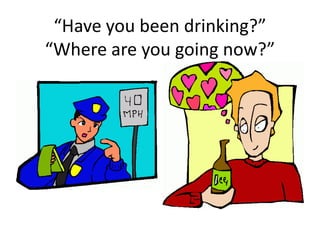 “Have you been drinking?”
“Where are you going now?”
 