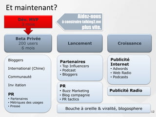 Et maintenant?
                                   Aidez-nous
      Dév. MVP
                          à construire talking2.me
       3 mois
                                      plus vite.

     Beta Privée
      200 users              Lancement                  Croissance
       6 mois


Bloggers                                             Publicité
                         Partenaires
                         • Top Influencers           Internet
International (Chine)                                • Adwords
                         • Podcast
                         • Bloggers                  • Web Radio
Communauté                                           • Podcasts

Inv itation              PR
                         • Buzz Marketing            Publicité Radio
PR                       • Blog compagnie
• Partenaires            • PR tactics
• Métriques des usages
• Presse
                            Bouche à oreille & viralité, blogosphere
                                                                       12
 