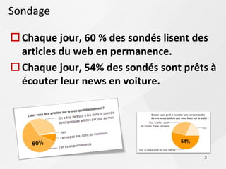 Sondage

 Chaque jour, 60 % des sondés lisent des
  articles du web en permanence.
 Chaque jour, 54% des sondés sont prêts à
  écouter leur news en voiture.




                                       3
 