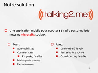 Notre solution



 Une application mobile pour écouter sa radio personnalisée:
  news et microtalks sociaux.


   Pour:                        Avec:
      Automobilistes                Du contrôle à la voix
      Communautés                   Sans synthèse vocale
        Ex: geeks, familles         Crowdsourcing de talks
      Mal-voyants (180M ww)
      Illettrés (800M ww)
                                                               5
 