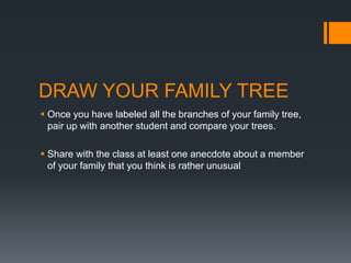 DRAW YOUR FAMILY TREE
 Once you have labeled all the branches of your family tree,
pair up with another student and compare your trees.
 Share with the class at least one anecdote about a member
of your family that you think is rather unusual
 