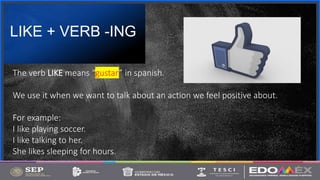 Contoso
S u i t e s
LIKE + VERB -ING
3
The verb LIKE means “gustar” in spanish.
We use it when we want to talk about an action we feel positive about.
For example:
I like playing soccer.
I like talking to her.
She likes sleeping for hours.
 