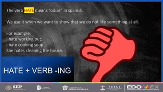 Contoso
S u i t e s
HATE + VERB -ING
6
The verb HATE means “odiar” in spanish.
We use it when we want to show that we do not like something at all.
For example:
I hate working out.
I hate cooking soup.
She hates cleaning the house.
 