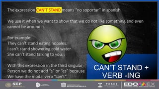 Contoso
S u i t e s
CAN’T STAND +
VERB -ING
7
The expression CAN’T STAND means “no soportar” in spanish.
We use it when we want to show that we do not like something and even
cannot be around it.
For example:
They can’t stand eating nopales.
I can’t stand showering cold water.
She can’t stand talking to you. .
With this expression in the third singular
Person we do not add “s” or “es” because
We have the modal verb “can’t”.
 