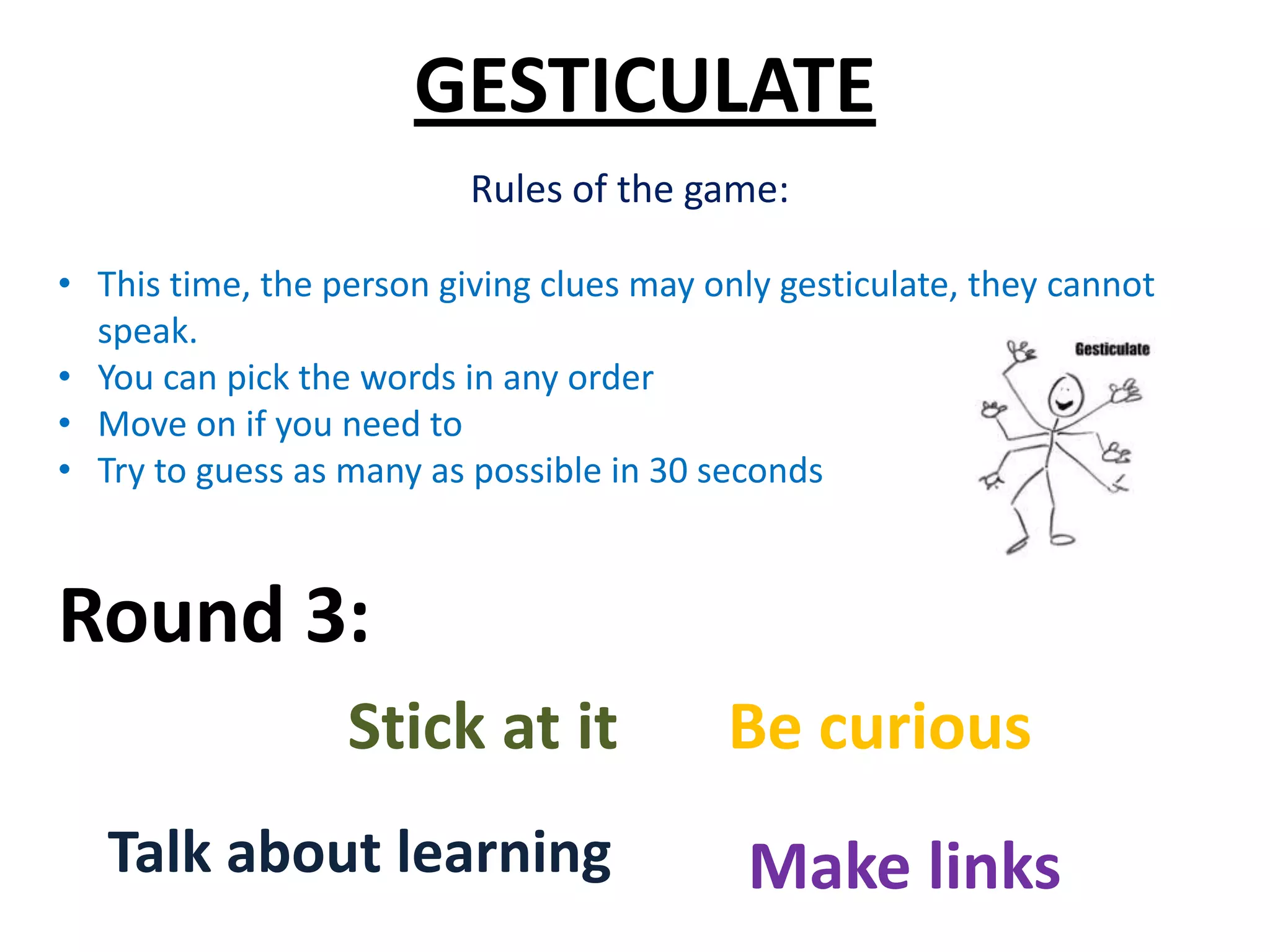 GESTICULATE
                          Rules of the game:

• This time, the person giving clues may only gesticulate, they cannot
  speak.
• You can pick the words in any order
• Move on if you need to
• Try to guess as many as possible in 30 seconds



Round 3:
                  Stick at it             Be curious
   Talk about learning                      Make links
 