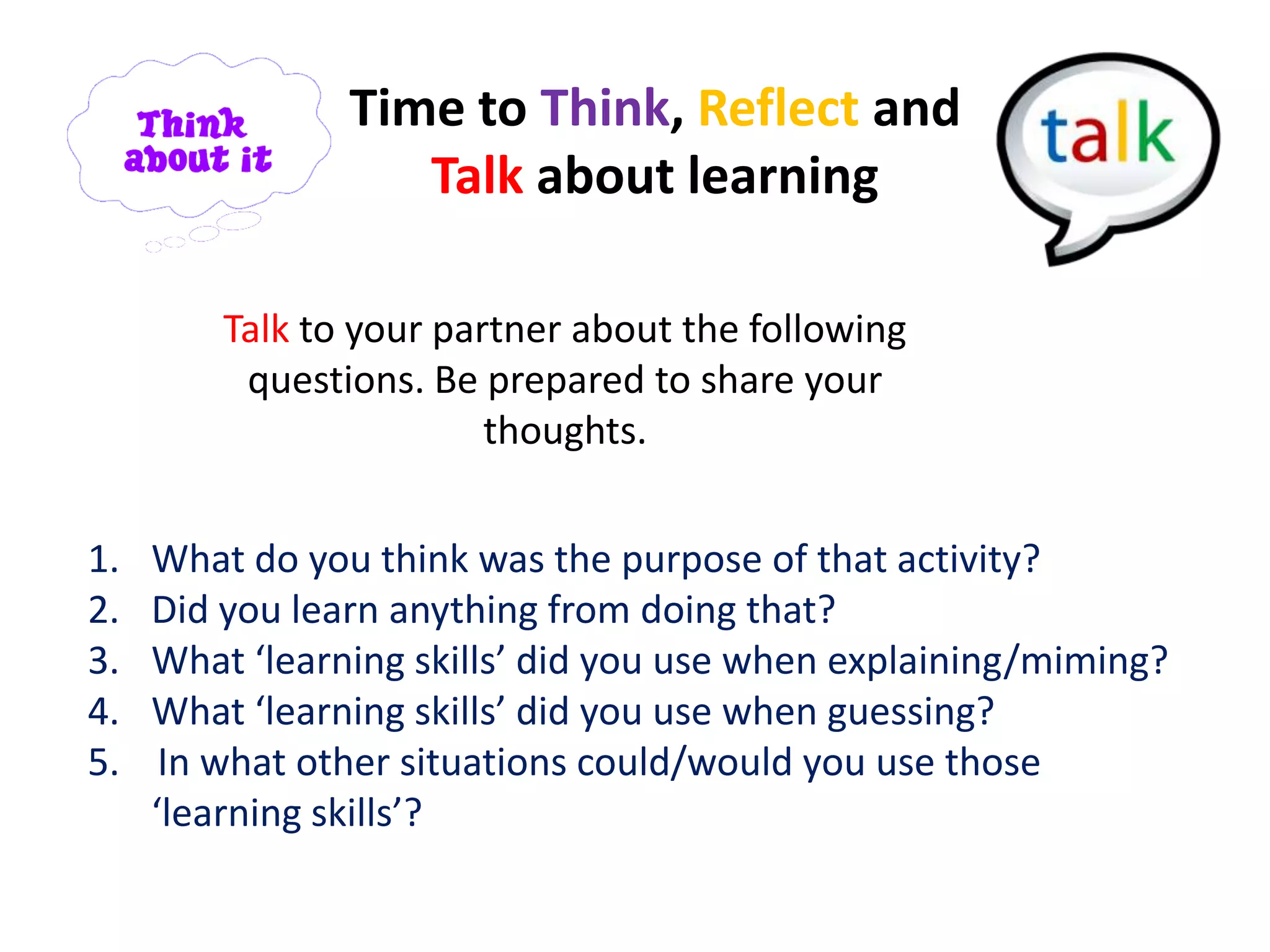 Time to Think, Reflect and
                   Talk about learning

         Talk to your partner about the following
          questions. Be prepared to share your
                         thoughts.


1.   What do you think was the purpose of that activity?
2.   Did you learn anything from doing that?
3.   What ‘learning skills’ did you use when explaining/miming?
4.   What ‘learning skills’ did you use when guessing?
5.    In what other situations could/would you use those
     ‘learning skills’?
 
