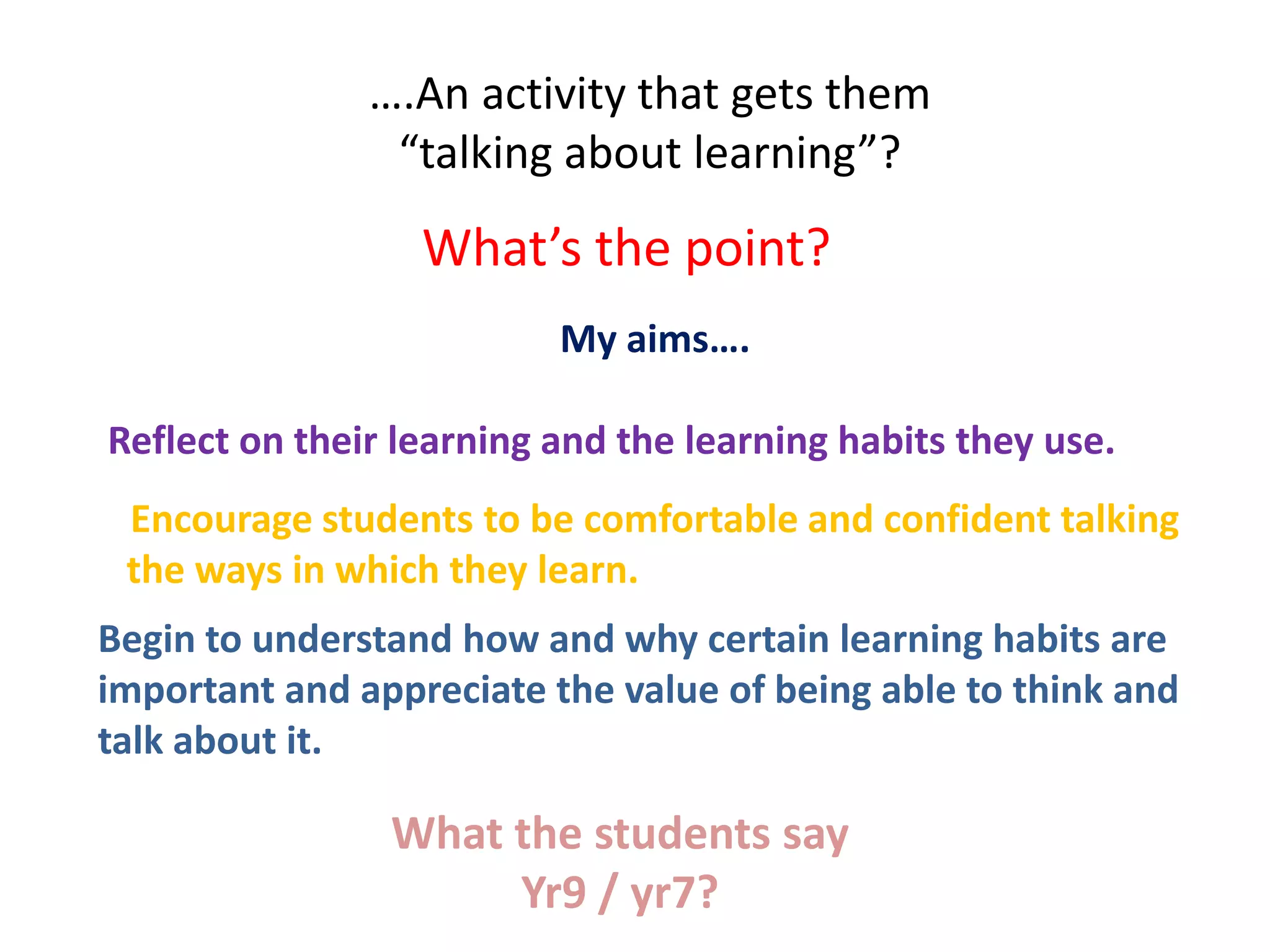 ….An activity that gets them
                “talking about learning”?
                  What’s the point?
                          My aims….

Reflect on their learning and the learning habits they use.
 Encourage students to be comfortable and confident talking
 the ways in which they learn.
Begin to understand how and why certain learning habits are
important and appreciate the value of being able to think and
talk about it.

                What the students say
                     Yr9 / yr7?
 