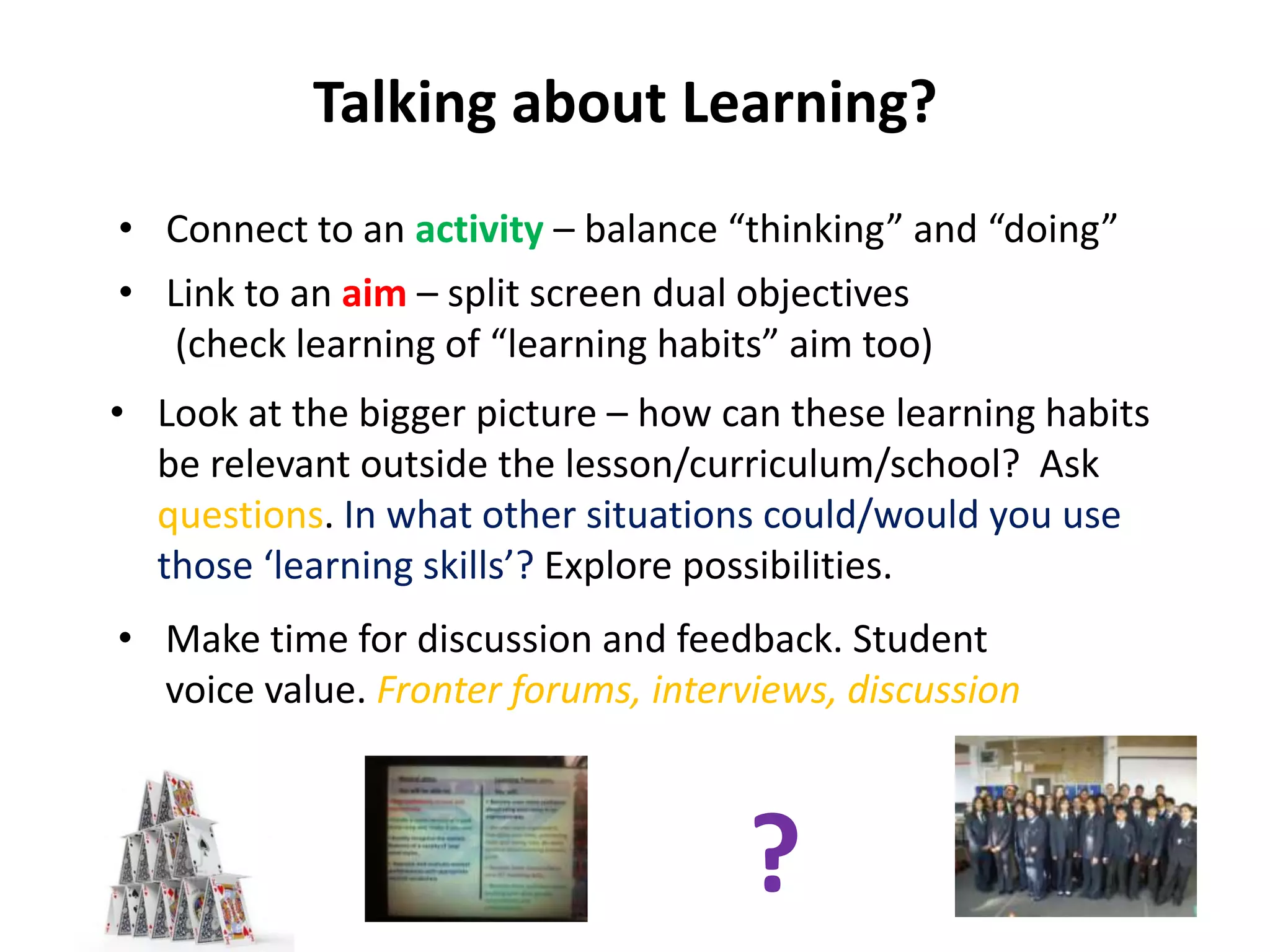 Talking about Learning?
• Connect to an activity – balance “thinking” and “doing”
• Link to an aim – split screen dual objectives
   (check learning of “learning habits” aim too)
• Look at the bigger picture – how can these learning habits
  be relevant outside the lesson/curriculum/school? Ask
  questions. In what other situations could/would you use
  those ‘learning skills’? Explore possibilities.
• Make time for discussion and feedback. Student
  voice value. Fronter forums, interviews, discussion



                                     ?
 