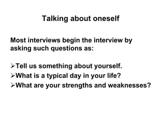 Talking about oneself 
Most interviews begin the interview by 
asking such questions as: 
Tell us something about yourself. 
What is a typical day in your life? 
What are your strengths and weaknesses? 
 