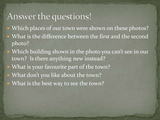  Which places of our town were shown on these photos?
 What is the difference between the first and the second
photo?
 Which building shown in the photo you can’t see in our
town? Is there anything new instead?
 What is your favourite part of the town?
 What don’t you like about the town?
 What is the best way to see the town?
 