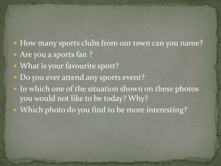  How many sports clubs from our town can you name?
 Are you a sports fan ?
 What is your favourite sport?
 Do you ever attend any sports event?
 In which one of the situation shown on these photos
you would not like to be today? Why?
 Which photo do you find to be more interesting?
 