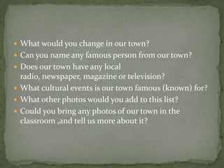  What would you change in our town?
 Can you name any famous person from our town?
 Does our town have any local
radio, newspaper, magazine or television?
 What cultural events is our town famous (known) for?
 What other photos would you add to this list?
 Could you bring any photos of our town in the
classroom ,and tell us more about it?
 