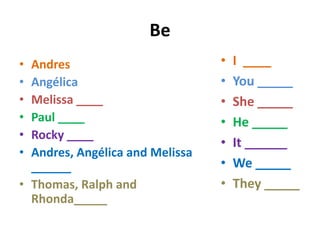 Be
• Andres                         •   I ____
• Angélica                       •   You _____
• Melissa ____                   •   She _____
• Paul ____                      •   He _____
• Rocky ____
                                 •   It ______
• Andres, Angélica and Melissa
  ______                         •   We _____
• Thomas, Ralph and              •   They _____
  Rhonda_____
 