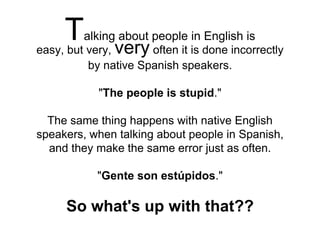 easy, but very, very often it is done incorrectly
by native Spanish speakers.
"The people is stupid."
The same thing happens with native English
speakers, when talking about people in Spanish,
and they make the same error just as often.
"Gente son estúpidos."
So what's up with that??
Talking about people in English is
 