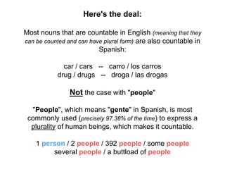Here's the deal:
Most nouns that are countable in English (meaning that they
can be counted and can have plural form) are also countable in
Spanish:
car / cars -- carro / los carros
drug / drugs -- droga / las drogas
Not the case with "people"
"People", which means "gente" in Spanish, is most
commonly used (precisely 97.38% of the time) to express a
plurality of human beings, which makes it countable.
1 person / 2 people / 392 people / some people
several people / a buttload of people
 