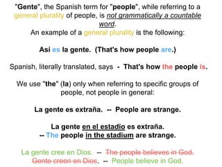 "Gente", the Spanish term for "people", while referring to a
general plurality of people, is not grammatically a countable
word.
An example of a general plurality is the following:
Así es la gente. (That's how people are.)
Spanish, literally translated, says - That's how the people is.
We use "the" (la) only when referring to specific groups of
people, not people in general:
La gente es extraña. -- People are strange.
La gente en el estadio es extraña.
-- The people in the stadium are strange.
La gente cree en Dios. -- The people believes in God.
Gente creen en Dios. -- People believe in God.
 