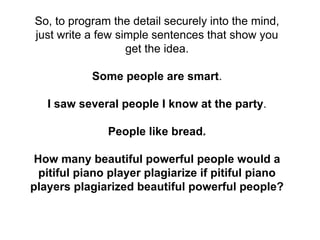 So, to program the detail securely into the mind,
just write a few simple sentences that show you
get the idea.
Some people are smart.
I saw several people I know at the party.
People like bread.
How many beautiful powerful people would a
pitiful piano player plagiarize if pitiful piano
players plagiarized beautiful powerful people?
 