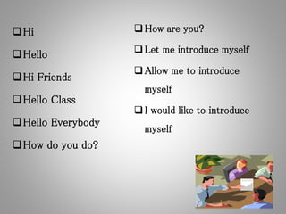 Hi
Hello
Hi Friends
Hello Class
Hello Everybody
How do you do?
How are you?
Let me introduce myself
Allow me to introduce
myself
I would like to introduce
myself
 