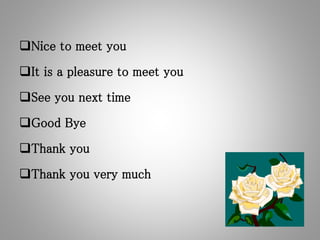 Nice to meet you
It is a pleasure to meet you
See you next time
Good Bye
Thank you
Thank you very much
 