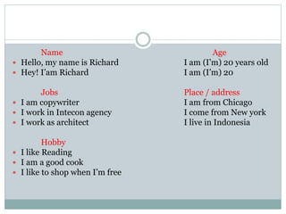 Name Age
Hello, my name is Richard I am (I’m) 20 years old
Hey! I’am Richard I am (I’m) 20
Jobs Place / address
I am copywriter I am from Chicago
I work in Intecon agency I come from New york
I work as architect I live in Indonesia
Hobby
I like Reading
I am a good cook
I like to shop when I’m free