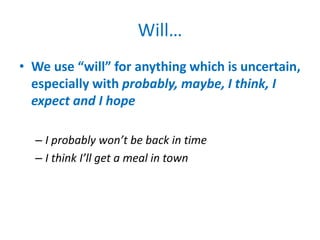Will…
• We use “will” for anything which is uncertain,
especially with probably, maybe, I think, I
expect and I hope
– I probably won’t be back in time
– I think I’ll get a meal in town
 