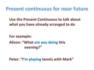 Present continuous for near future
Use the Present Continuous to talk about
what you have already arranged to do
For example:
Alison: “What are you doing this
evening?”
Peter: “I’m playing tennis with Mark”
 