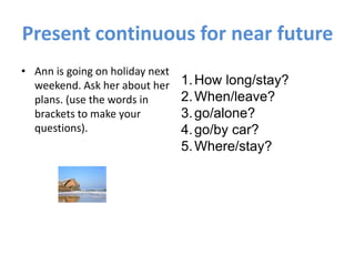 Present continuous for near future
• Ann is going on holiday next
weekend. Ask her about her
plans. (use the words in
brackets to make your
questions).
1.How long/stay?
2.When/leave?
3.go/alone?
4.go/by car?
5.Where/stay?
 