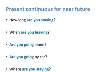 Present continuous for near future
• How long are you staying?
• When are you leaving?
• Are you going alone?
• Are you going by car?
• Where are you staying?
 