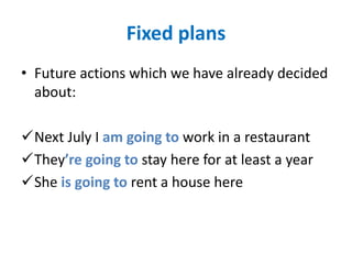 Fixed plans
• Future actions which we have already decided
about:
Next July I am going to work in a restaurant
They’re going to stay here for at least a year
She is going to rent a house here
 