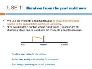 USE 1: Duration from the past until now

 We use the Present Perfect Continuous to show that something
  started in the past and has continued up to now.
 "For five minutes," "for two weeks," and "since Tuesday" are all
  durations which can be used with the Present Perfect Continuous.




                  Past                 Present                 Future



       They have been talking for the last hour.

       She has been working at that company for three years.

       What have you been doing for the last 30 minutes?
 