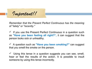Important!!
Remember that the Present Perfect Continuous has the meaning
of "lately" or "recently."

 If you use the Present Perfect Continuous in a question such
as "Have you been feeling all right?“, it can suggest that the
person looks sick or unhealthy.

 A question such as "Have you been smoking?" can suggest
that you smell the smoke on the person.

 Using this tense in a question suggests you can see, smell,
hear or feel the results of the action. It is possible to insult
someone by using this tense incorrectly.
 