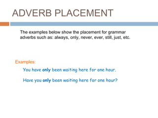 ADVERB PLACEMENT
  The examples below show the placement for grammar
  adverbs such as: always, only, never, ever, still, just, etc.




Examples:
   You have only been waiting here for one hour.

   Have you only been waiting here for one hour?
 