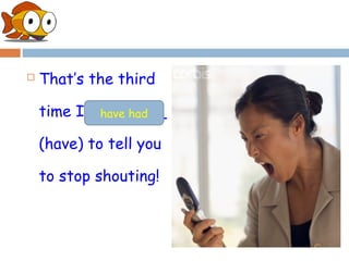    That’s the third

    time I ________
            have had

    (have) to tell you

    to stop shouting!
 