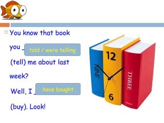    You know that book

    you __________
          told / were telling

    (tell) me about last

    week?
              have bought
    Well, I _________

    (buy). Look!
 