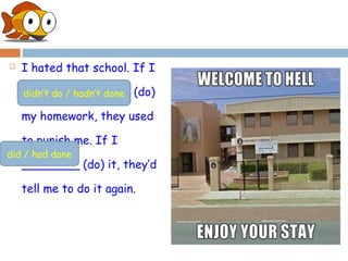    I hated that school. If I

    _______________ (do)
    didn’t do / hadn’t done

    my homework, they used

    to punish me. If I
did / had done
    ________ (do) it, they’d

    tell me to do it again.
 